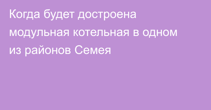 Когда будет достроена модульная котельная в одном из районов Семея