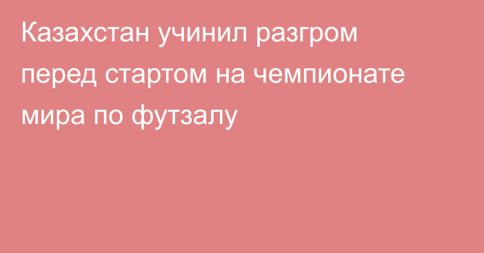 Казахстан учинил разгром перед стартом на чемпионате мира по футзалу