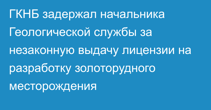 ГКНБ задержал начальника Геологической службы за незаконную выдачу лицензии на разработку золоторудного месторождения