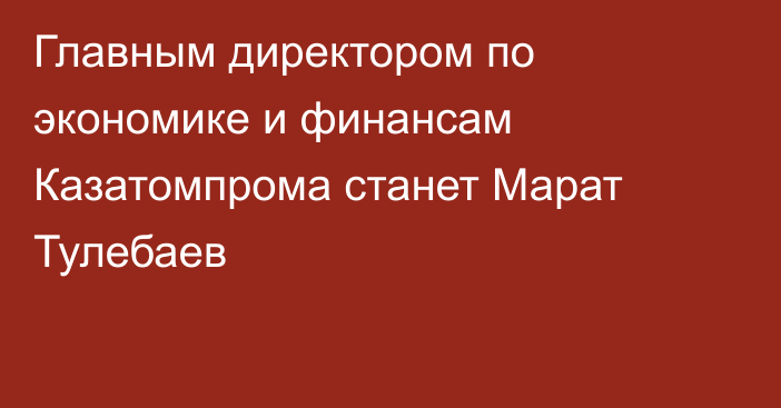 Главным директором по экономике и финансам Казатомпрома станет Марат Тулебаев