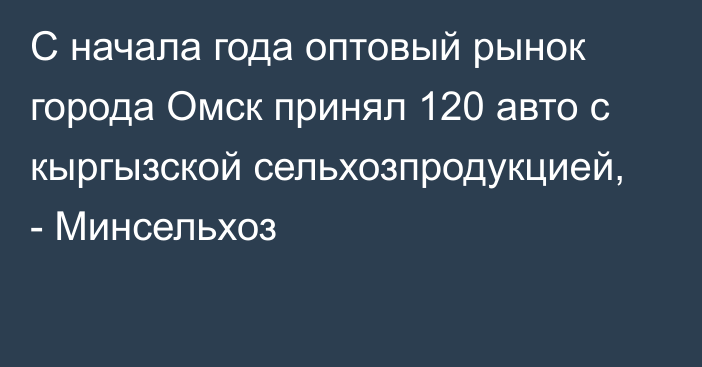 С начала года оптовый рынок города Омск принял 120 авто с кыргызской сельхозпродукцией, - Минсельхоз