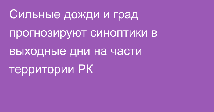 Сильные дожди и град прогнозируют синоптики в выходные дни на части территории РК