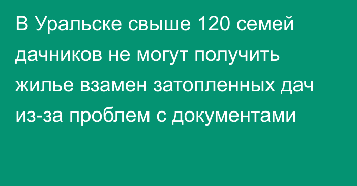 В Уральске свыше 120 семей дачников не могут получить жилье взамен затопленных дач из-за проблем с документами