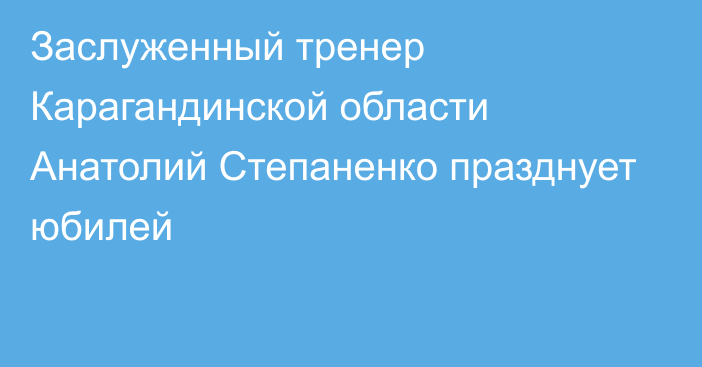 Заслуженный тренер Карагандинской области Анатолий Степаненко празднует юбилей