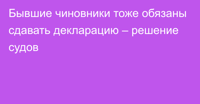 Бывшие чиновники тоже обязаны сдавать декларацию – решение судов