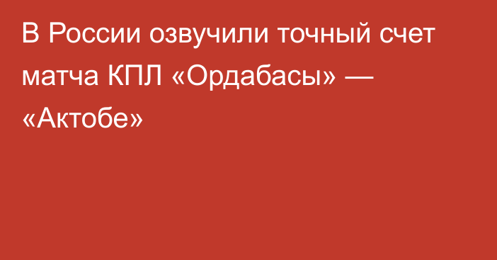 В России озвучили точный счет матча КПЛ «Ордабасы» — «Актобе»