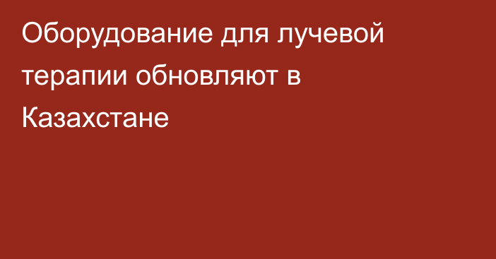 Оборудование для лучевой терапии обновляют в Казахстане