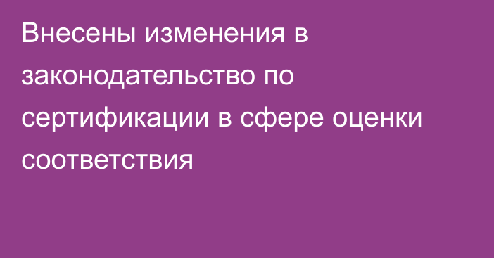 Внесены изменения в законодательство по сертификации в сфере оценки соответствия