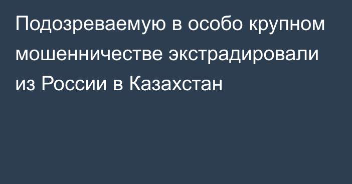 Подозреваемую в особо крупном мошенничестве экстрадировали из России в Казахстан