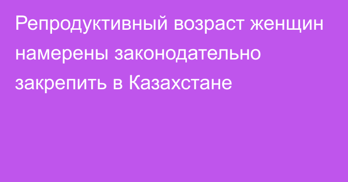 Репродуктивный возраст женщин намерены законодательно закрепить в Казахстане