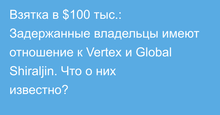 Взятка в $100 тыс.:  Задержанные владельцы имеют отношение к Vertex и  Global Shiraljin. Что о них известно?