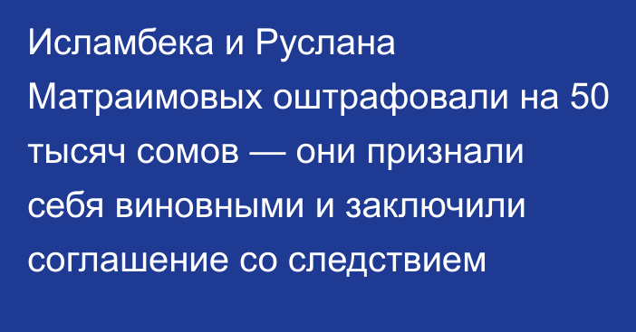 Исламбека и Руслана Матраимовых оштрафовали на 50 тысяч сомов — они признали себя виновными и заключили соглашение со следствием