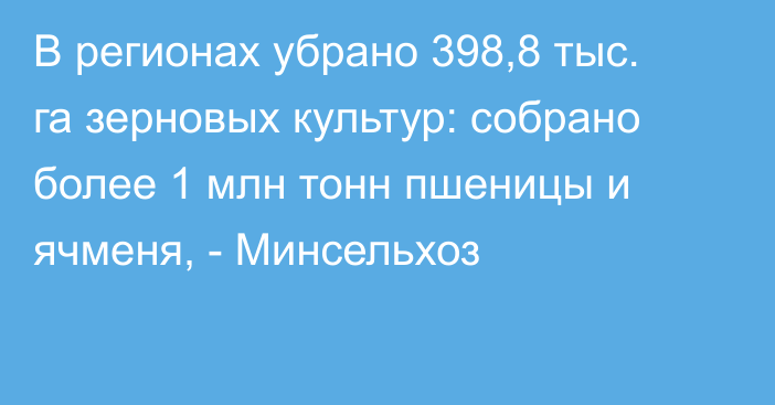 В регионах убрано 398,8 тыс. га зерновых культур: собрано более 1 млн тонн пшеницы и ячменя, - Минсельхоз