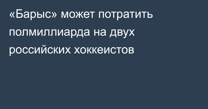 «Барыс» может потратить полмиллиарда на двух российских хоккеистов