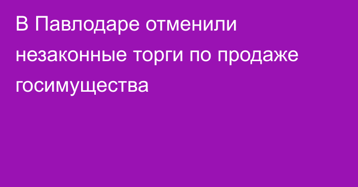 В Павлодаре отменили незаконные торги по продаже госимущества