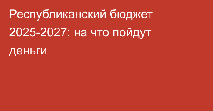 Республиканский бюджет 2025-2027: на что пойдут деньги