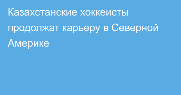 Казахстанские хоккеисты продолжат карьеру в Северной Америке