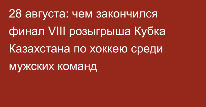 28 августа: чем закончился  финал  VIII розыгрыша Кубка Казахстана по хоккею среди мужских команд