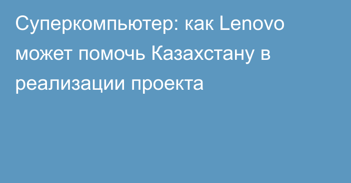 Суперкомпьютер: как Lenovo может помочь Казахстану в реализации проекта