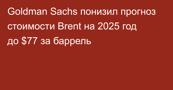 Goldman Sachs понизил прогноз стоимости Brent на 2025 год до $77 за баррель