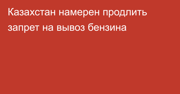 Казахстан намерен продлить запрет на вывоз бензина