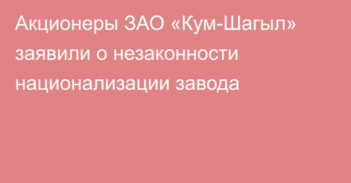 Акционеры ЗАО «Кум-Шагыл» заявили о незаконности национализации завода