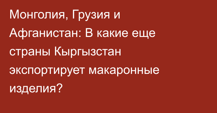 Монголия, Грузия и Афганистан: В какие еще страны Кыргызстан экспортирует макаронные изделия?