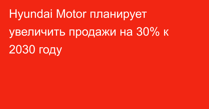 Hyundai Motor планирует увеличить продажи на 30% к 2030 году