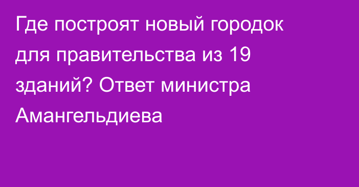 Где построят новый городок для правительства из 19 зданий? Ответ министра Амангельдиева