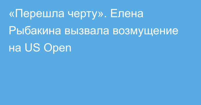 «Перешла черту». Елена Рыбакина вызвала возмущение на US Open