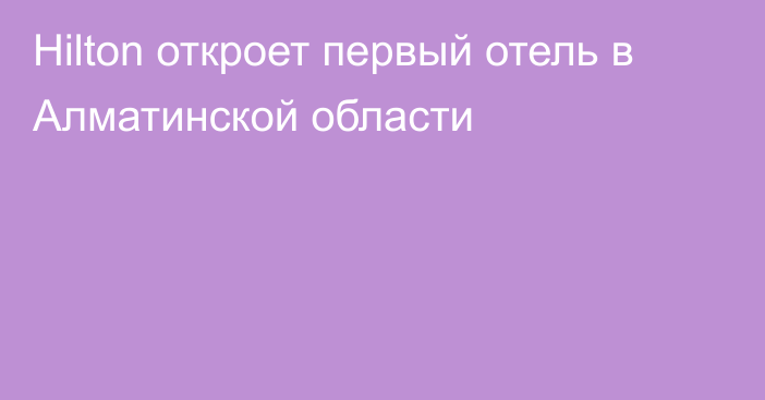 Hilton откроет первый отель в Алматинской области