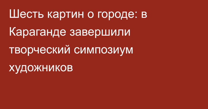 Шесть картин о городе: в Караганде завершили творческий симпозиум художников