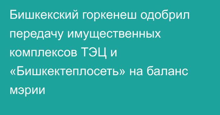 Бишкекский горкенеш одобрил передачу имущественных комплексов ТЭЦ и «Бишкектеплосеть» на баланс мэрии