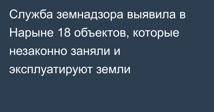 Служба земнадзора выявила в Нарыне 18 объектов, которые незаконно заняли и эксплуатируют земли