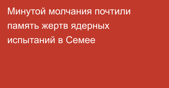 Минутой молчания почтили память жертв ядерных испытаний в Семее