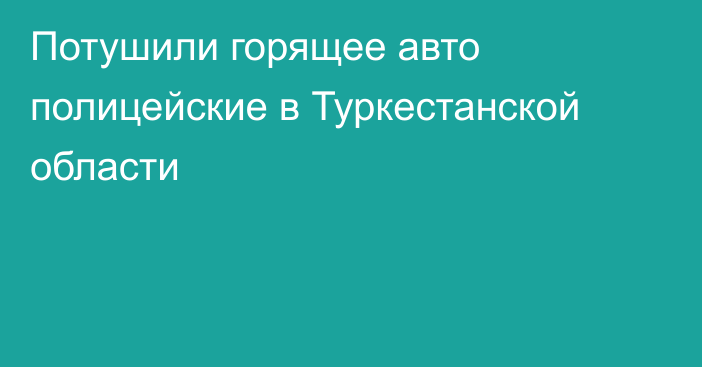 Потушили горящее авто полицейские в Туркестанской области