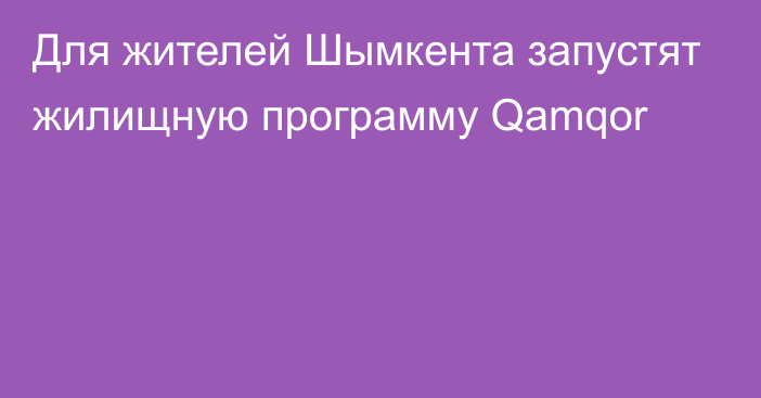 Для жителей Шымкента запустят жилищную программу Qamqor