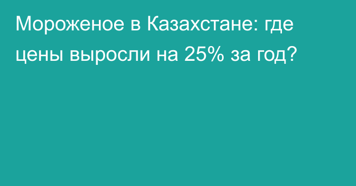 Мороженое в Казахстане: где цены выросли на 25% за год?