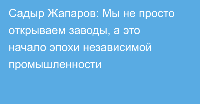 Садыр Жапаров: Мы не просто открываем заводы, а это начало эпохи независимой промышленности