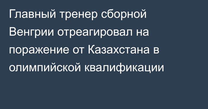 Главный тренер сборной Венгрии отреагировал на поражение от Казахстана в олимпийской квалификации