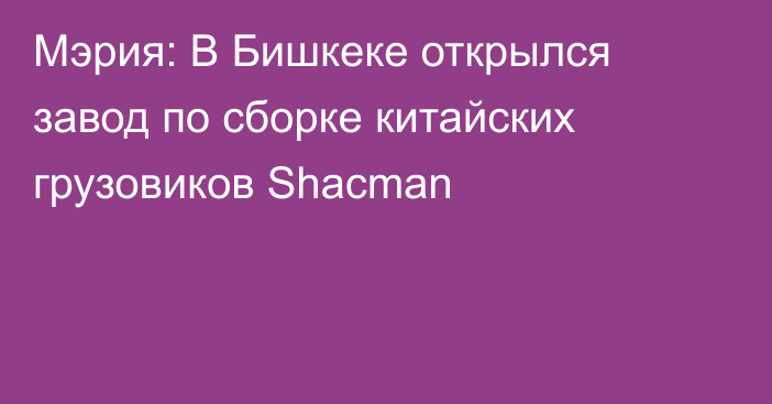 Мэрия: В Бишкеке открылся завод по сборке китайских грузовиков Shacman