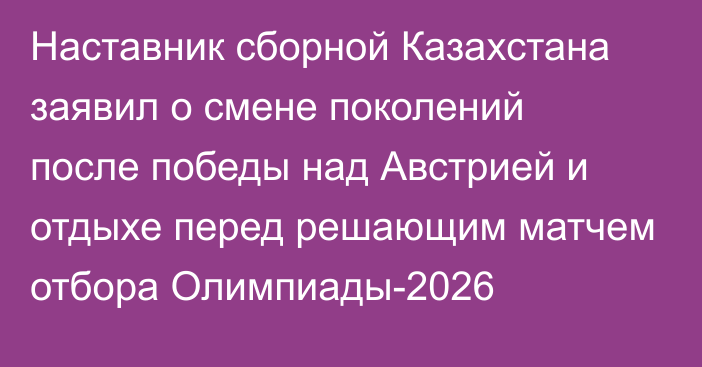 Наставник сборной Казахстана заявил о смене поколений после победы над Австрией и отдыхе перед решающим матчем отбора Олимпиады-2026