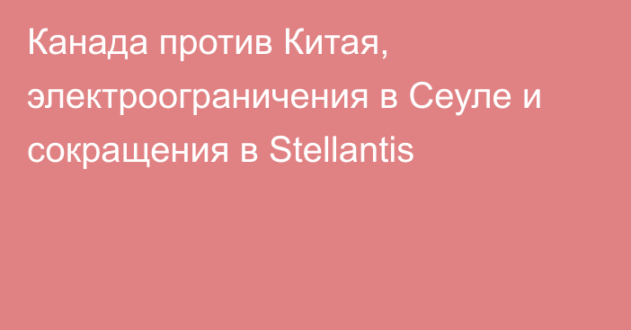 Канада против Китая, электроограничения в Сеуле и сокращения в Stellantis