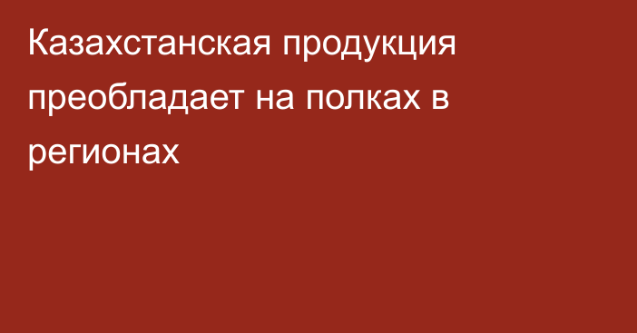 Казахстанская продукция преобладает на полках в регионах