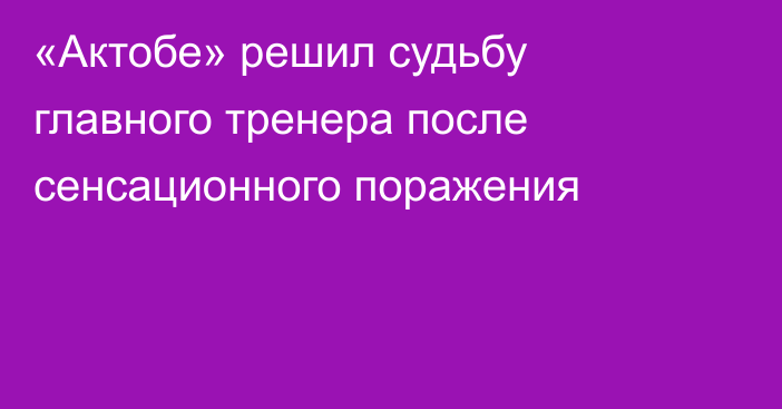 «Актобе» решил судьбу главного тренера после сенсационного поражения