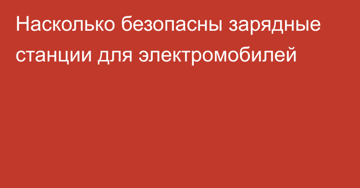 Насколько безопасны зарядные станции для электромобилей