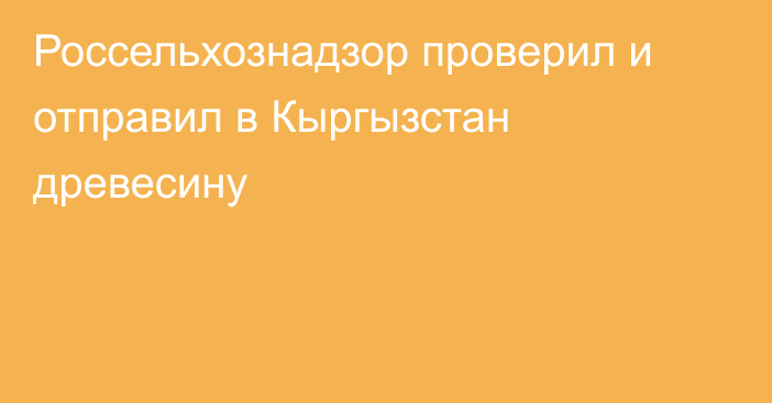 Россельхознадзор проверил и отправил в Кыргызстан древесину