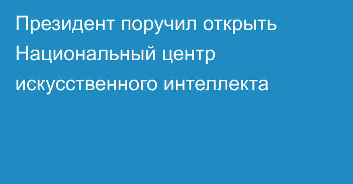 Президент поручил открыть Национальный центр искусственного интеллекта