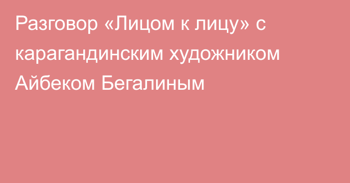 Разговор «Лицом к лицу» с карагандинским художником Айбеком Бегалиным