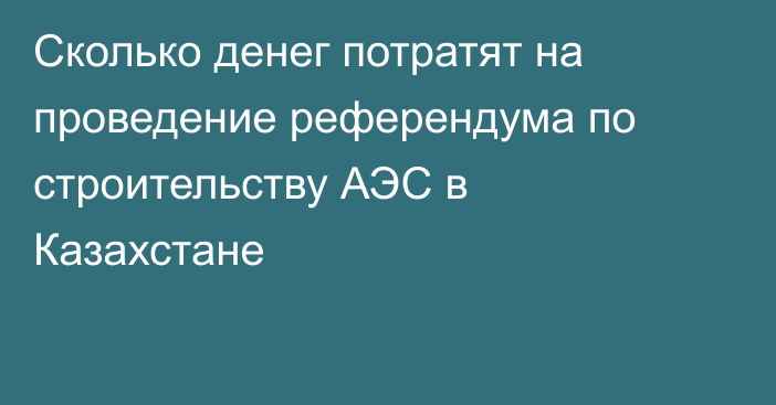 Сколько денег потратят на проведение референдума по строительству АЭС в Казахстане